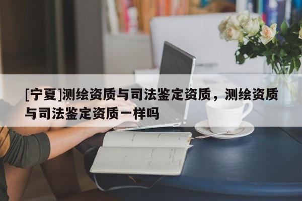 [寧夏]測(cè)繪資質(zhì)與司法鑒定資質(zhì)，測(cè)繪資質(zhì)與司法鑒定資質(zhì)一樣嗎