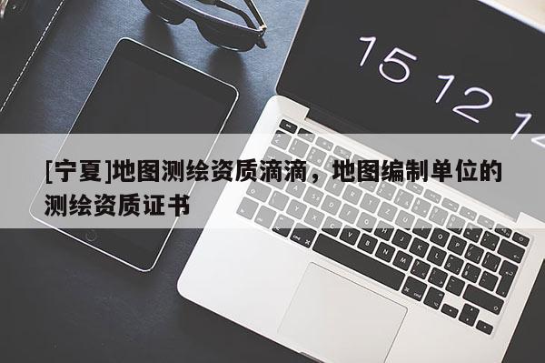 [寧夏]地圖測(cè)繪資質(zhì)滴滴，地圖編制單位的測(cè)繪資質(zhì)證書