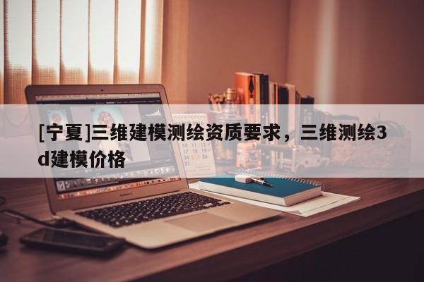 [寧夏]三維建模測(cè)繪資質(zhì)要求，三維測(cè)繪3d建模價(jià)格