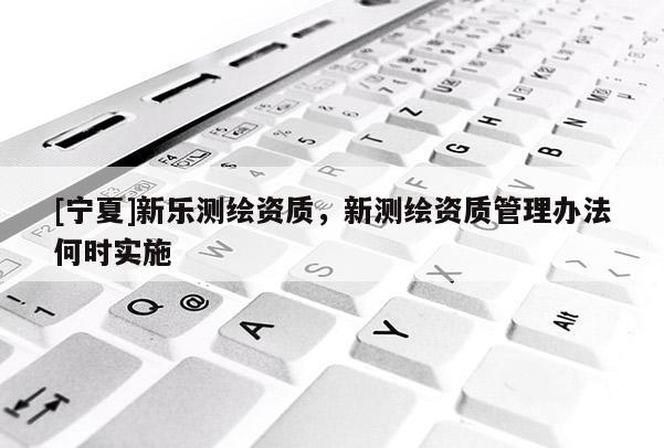 [寧夏]新樂(lè)測(cè)繪資質(zhì)，新測(cè)繪資質(zhì)管理辦法何時(shí)實(shí)施