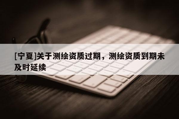 [寧夏]關(guān)于測(cè)繪資質(zhì)過(guò)期，測(cè)繪資質(zhì)到期未及時(shí)延續(xù)