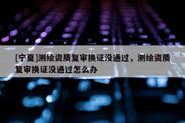 [寧夏]測(cè)繪資質(zhì)復(fù)審換證沒(méi)通過(guò)，測(cè)繪資質(zhì)復(fù)審換證沒(méi)通過(guò)怎么辦