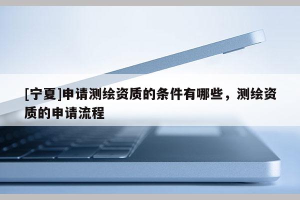 [寧夏]申請(qǐng)測(cè)繪資質(zhì)的條件有哪些，測(cè)繪資質(zhì)的申請(qǐng)流程