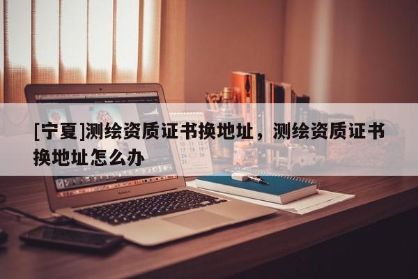 [寧夏]測(cè)繪資質(zhì)證書換地址，測(cè)繪資質(zhì)證書換地址怎么辦