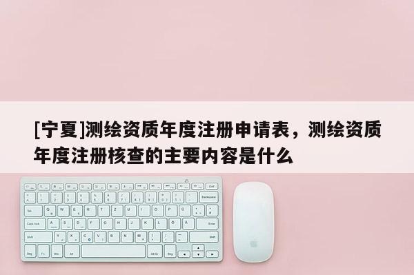 [寧夏]測繪資質(zhì)年度注冊申請表，測繪資質(zhì)年度注冊核查的主要內(nèi)容是什么