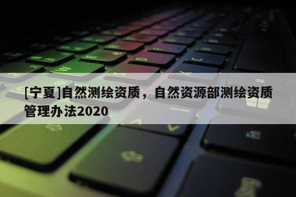 [寧夏]自然測(cè)繪資質(zhì)，自然資源部測(cè)繪資質(zhì)管理辦法2020