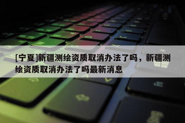 [寧夏]新疆測繪資質(zhì)取消辦法了嗎，新疆測繪資質(zhì)取消辦法了嗎最新消息