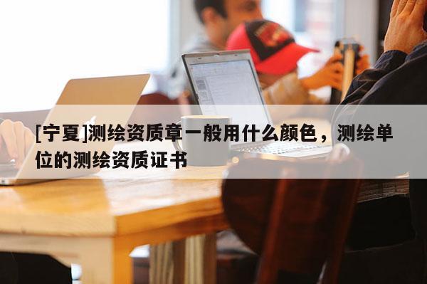 [寧夏]測(cè)繪資質(zhì)章一般用什么顏色，測(cè)繪單位的測(cè)繪資質(zhì)證書(shū)