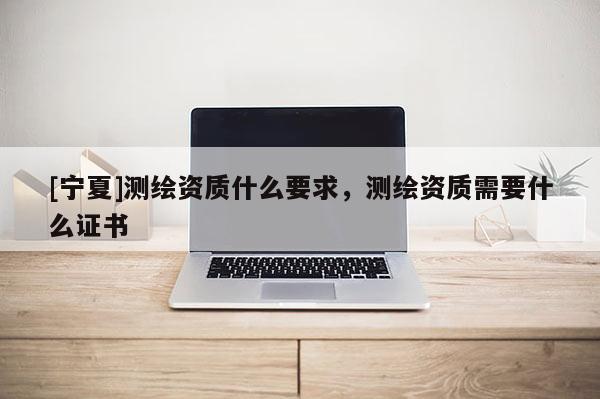 [寧夏]測繪資質(zhì)什么要求，測繪資質(zhì)需要什么證書