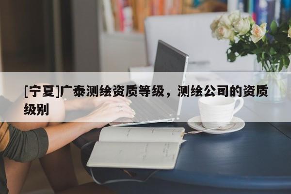 [寧夏]廣泰測繪資質(zhì)等級，測繪公司的資質(zhì)級別