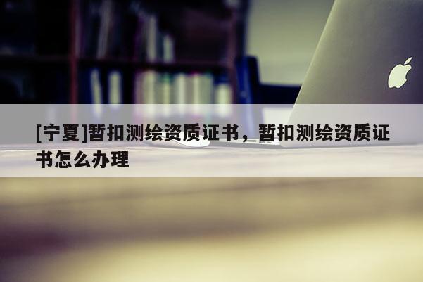 [寧夏]暫扣測繪資質證書，暫扣測繪資質證書怎么辦理