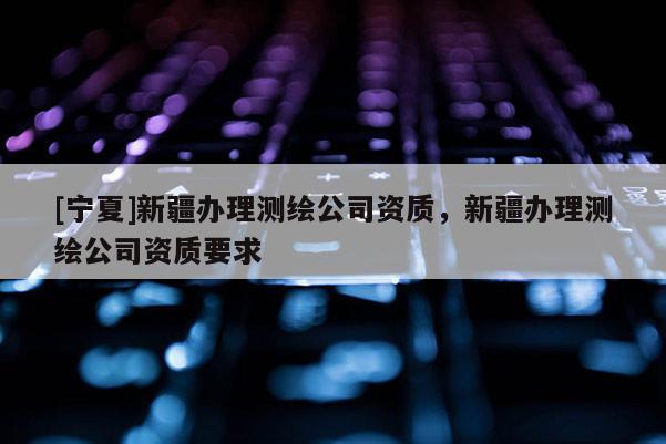 [寧夏]新疆辦理測繪公司資質，新疆辦理測繪公司資質要求