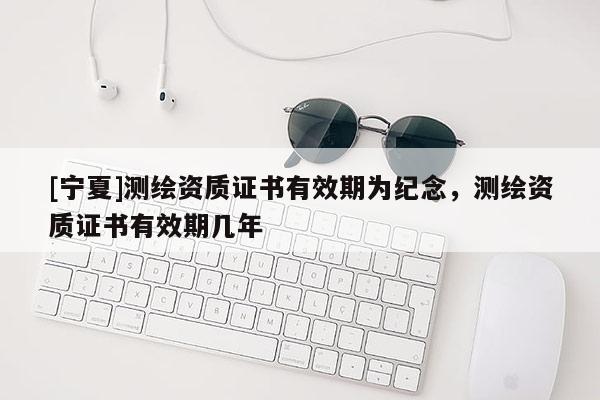 [寧夏]測繪資質(zhì)證書有效期為紀念，測繪資質(zhì)證書有效期幾年