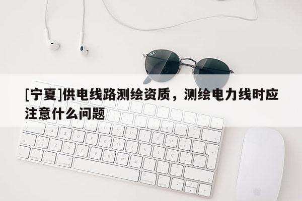 [寧夏]供電線路測繪資質(zhì)，測繪電力線時(shí)應(yīng)注意什么問題