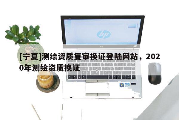 [寧夏]測(cè)繪資質(zhì)復(fù)審換證登陸網(wǎng)站，2020年測(cè)繪資質(zhì)換證