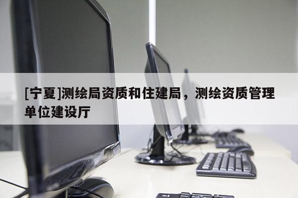 [寧夏]測繪局資質(zhì)和住建局，測繪資質(zhì)管理單位建設(shè)廳