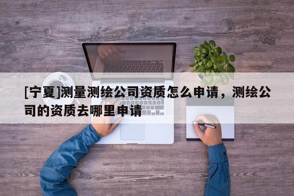 [寧夏]測(cè)量測(cè)繪公司資質(zhì)怎么申請(qǐng)，測(cè)繪公司的資質(zhì)去哪里申請(qǐng)