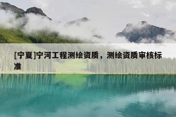 [寧夏]寧河工程測(cè)繪資質(zhì)，測(cè)繪資質(zhì)審核標(biāo)準(zhǔn)