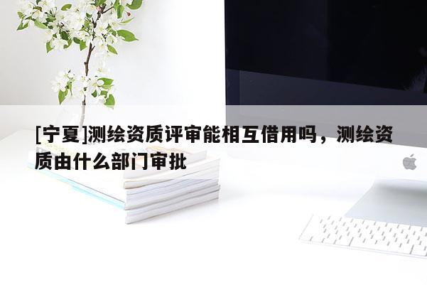 [寧夏]測(cè)繪資質(zhì)評(píng)審能相互借用嗎，測(cè)繪資質(zhì)由什么部門(mén)審批
