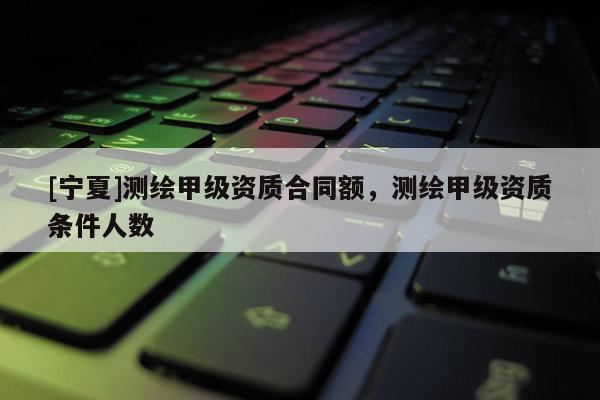 [寧夏]測繪甲級資質(zhì)合同額，測繪甲級資質(zhì)條件人數(shù)