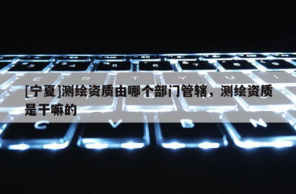 [寧夏]測(cè)繪資質(zhì)由哪個(gè)部門(mén)管轄，測(cè)繪資質(zhì)是干嘛的