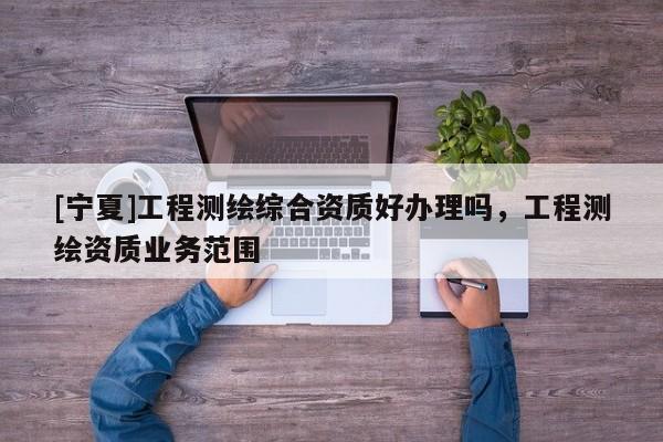 [寧夏]工程測繪綜合資質(zhì)好辦理嗎，工程測繪資質(zhì)業(yè)務范圍