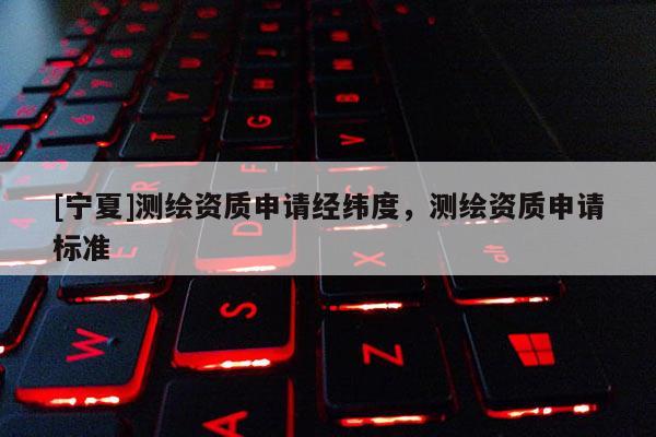 [寧夏]測(cè)繪資質(zhì)申請(qǐng)經(jīng)緯度，測(cè)繪資質(zhì)申請(qǐng)標(biāo)準(zhǔn)