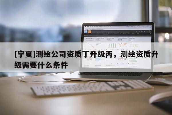 [寧夏]測(cè)繪公司資質(zhì)丁升級(jí)丙，測(cè)繪資質(zhì)升級(jí)需要什么條件