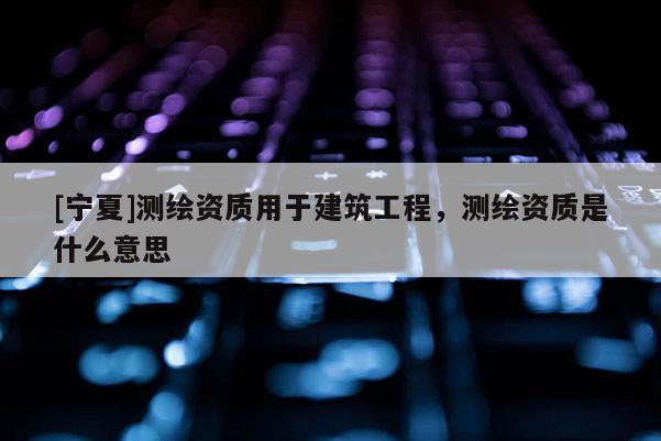 [寧夏]測繪資質(zhì)用于建筑工程，測繪資質(zhì)是什么意思
