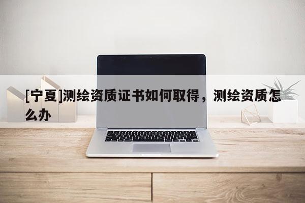 [寧夏]測(cè)繪資質(zhì)證書如何取得，測(cè)繪資質(zhì)怎么辦
