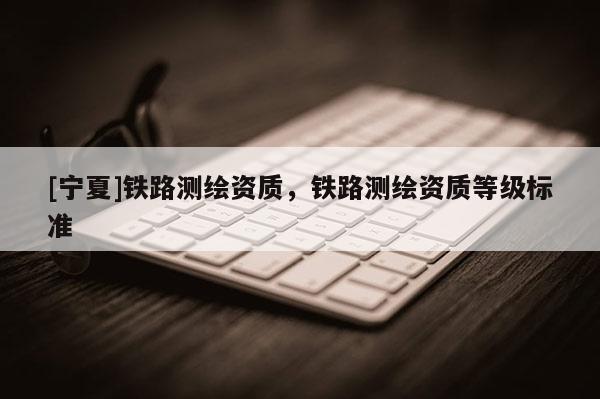 [寧夏]鐵路測(cè)繪資質(zhì)，鐵路測(cè)繪資質(zhì)等級(jí)標(biāo)準(zhǔn)