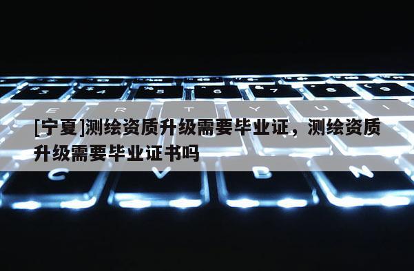 [寧夏]測繪資質(zhì)升級需要畢業(yè)證，測繪資質(zhì)升級需要畢業(yè)證書嗎
