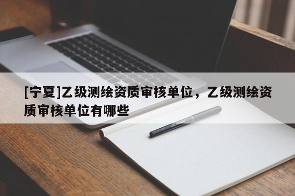 [寧夏]乙級測繪資質(zhì)審核單位，乙級測繪資質(zhì)審核單位有哪些