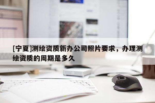 [寧夏]測繪資質(zhì)新辦公司照片要求，辦理測繪資質(zhì)的周期是多久