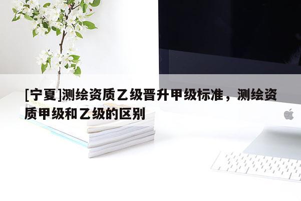 [寧夏]測繪資質(zhì)乙級晉升甲級標(biāo)準(zhǔn)，測繪資質(zhì)甲級和乙級的區(qū)別