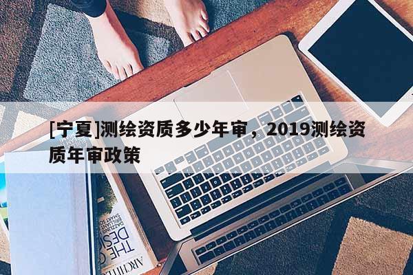 [寧夏]測繪資質(zhì)多少年審，2019測繪資質(zhì)年審政策