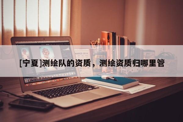 [寧夏]測(cè)繪隊(duì)的資質(zhì)，測(cè)繪資質(zhì)歸哪里管