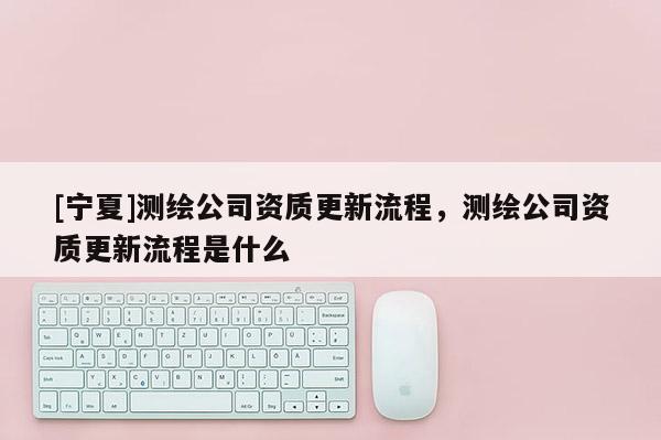 [寧夏]測繪公司資質更新流程，測繪公司資質更新流程是什么