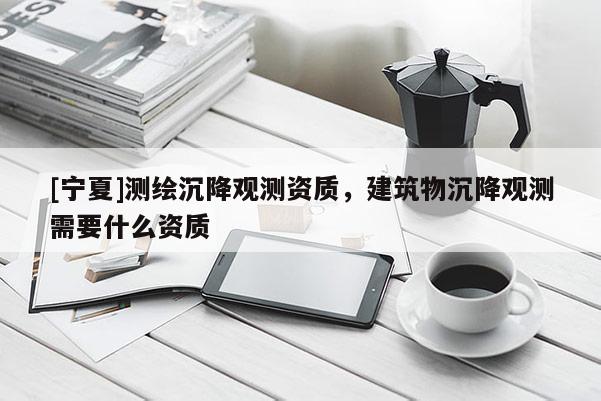 [寧夏]測(cè)繪沉降觀測(cè)資質(zhì)，建筑物沉降觀測(cè)需要什么資質(zhì)