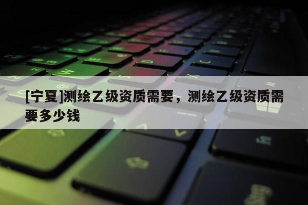 [寧夏]測(cè)繪乙級(jí)資質(zhì)需要，測(cè)繪乙級(jí)資質(zhì)需要多少錢