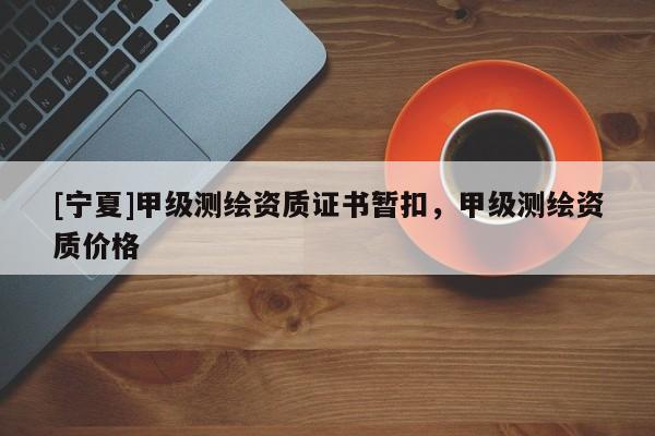 [寧夏]甲級(jí)測(cè)繪資質(zhì)證書(shū)暫扣，甲級(jí)測(cè)繪資質(zhì)價(jià)格