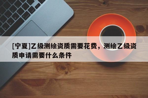 [寧夏]乙級測繪資質(zhì)需要花費，測繪乙級資質(zhì)申請需要什么條件
