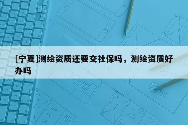 [寧夏]測(cè)繪資質(zhì)還要交社保嗎，測(cè)繪資質(zhì)好辦嗎
