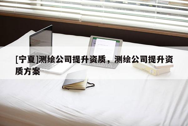 [寧夏]測繪公司提升資質(zhì)，測繪公司提升資質(zhì)方案
