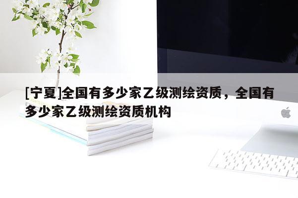 [寧夏]全國(guó)有多少家乙級(jí)測(cè)繪資質(zhì)，全國(guó)有多少家乙級(jí)測(cè)繪資質(zhì)機(jī)構(gòu)