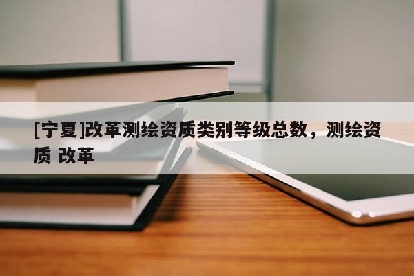 [寧夏]改革測繪資質(zhì)類別等級總數(shù)，測繪資質(zhì) 改革