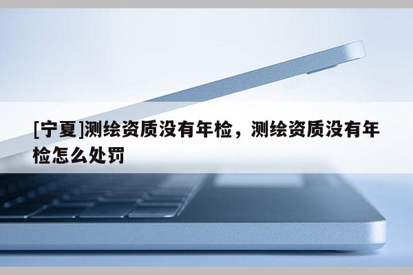[寧夏]測(cè)繪資質(zhì)沒有年檢，測(cè)繪資質(zhì)沒有年檢怎么處罰