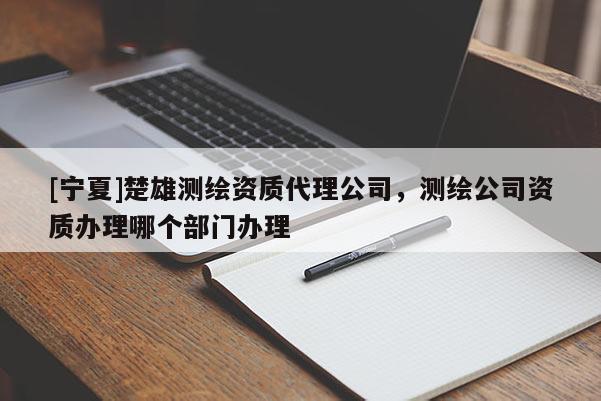 [寧夏]楚雄測繪資質代理公司，測繪公司資質辦理哪個部門辦理