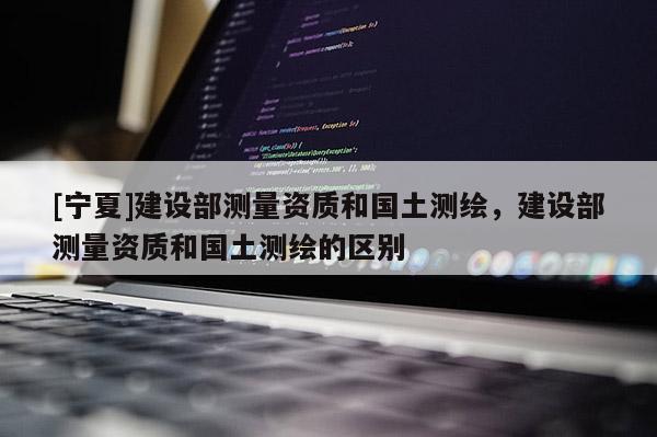 [寧夏]建設(shè)部測(cè)量資質(zhì)和國(guó)土測(cè)繪，建設(shè)部測(cè)量資質(zhì)和國(guó)土測(cè)繪的區(qū)別