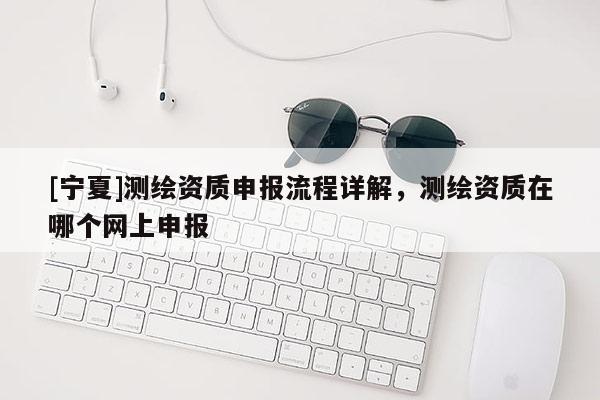 [寧夏]測(cè)繪資質(zhì)申報(bào)流程詳解，測(cè)繪資質(zhì)在哪個(gè)網(wǎng)上申報(bào)